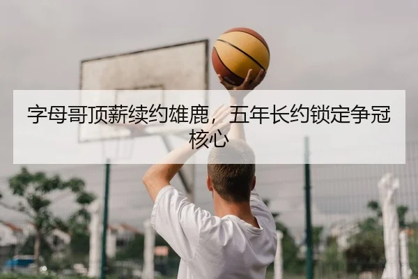 字母哥顶薪续约雄鹿，五年长约锁定争冠核心